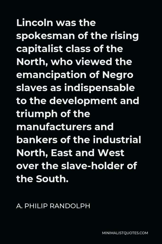 A. Philip Randolph Quote - Lincoln was the spokesman of the rising capitalist class of the North, who viewed the emancipation of Negro slaves as indispensable to the development and triumph of the manufacturers and bankers of the industrial North, East and West over the slave-holder of the South.