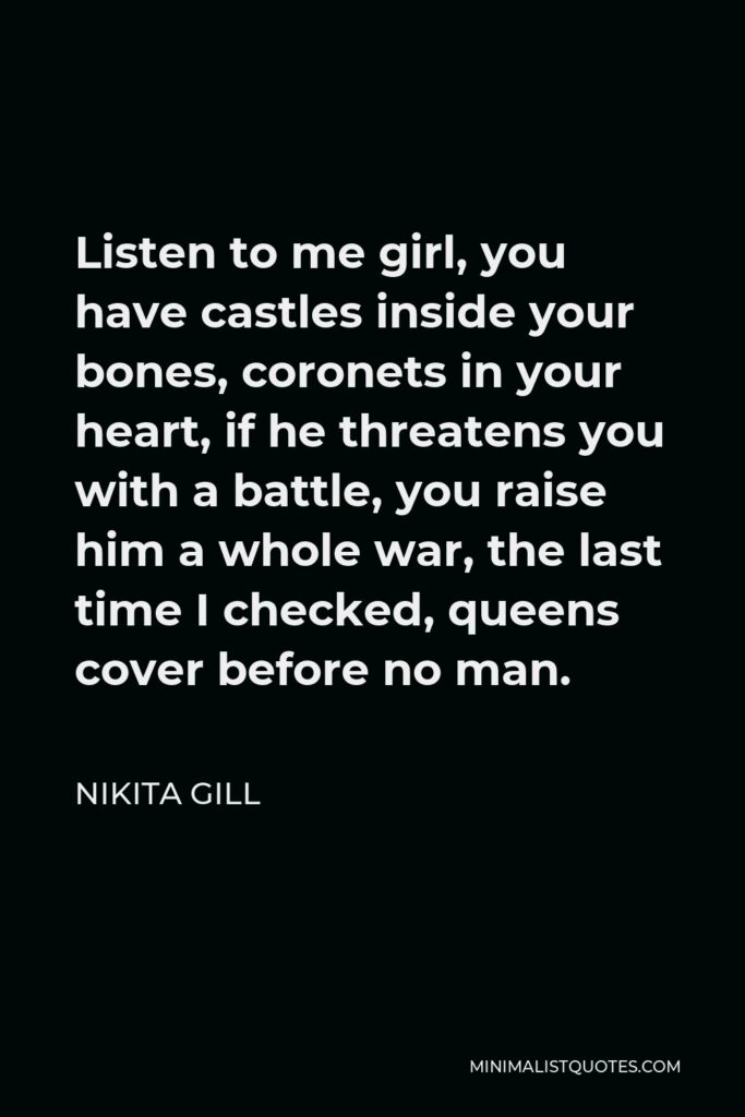 Nikita Gill Quote - Listen to me girl, you have castles inside your bones, coronets in your heart, if he threatens you with a battle, you raise him a whole war, the last time I checked, queens cover before no man.