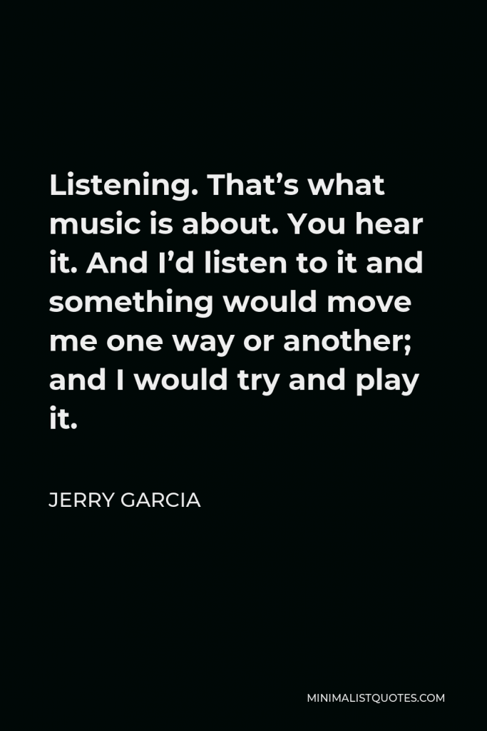 Jerry Garcia Quote - Listening. That’s what music is about. You hear it. And I’d listen to it and something would move me one way or another; and I would try and play it.