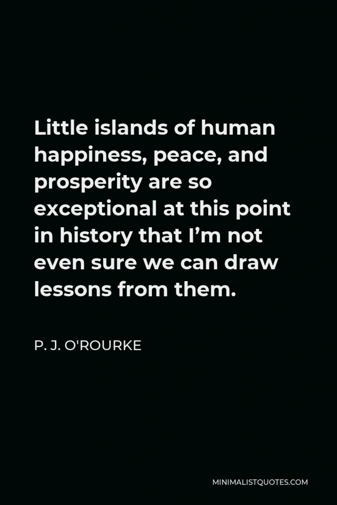 P. J. O'Rourke Quote - Little islands of human happiness, peace, and prosperity are so exceptional at this point in history that I’m not even sure we can draw lessons from them.