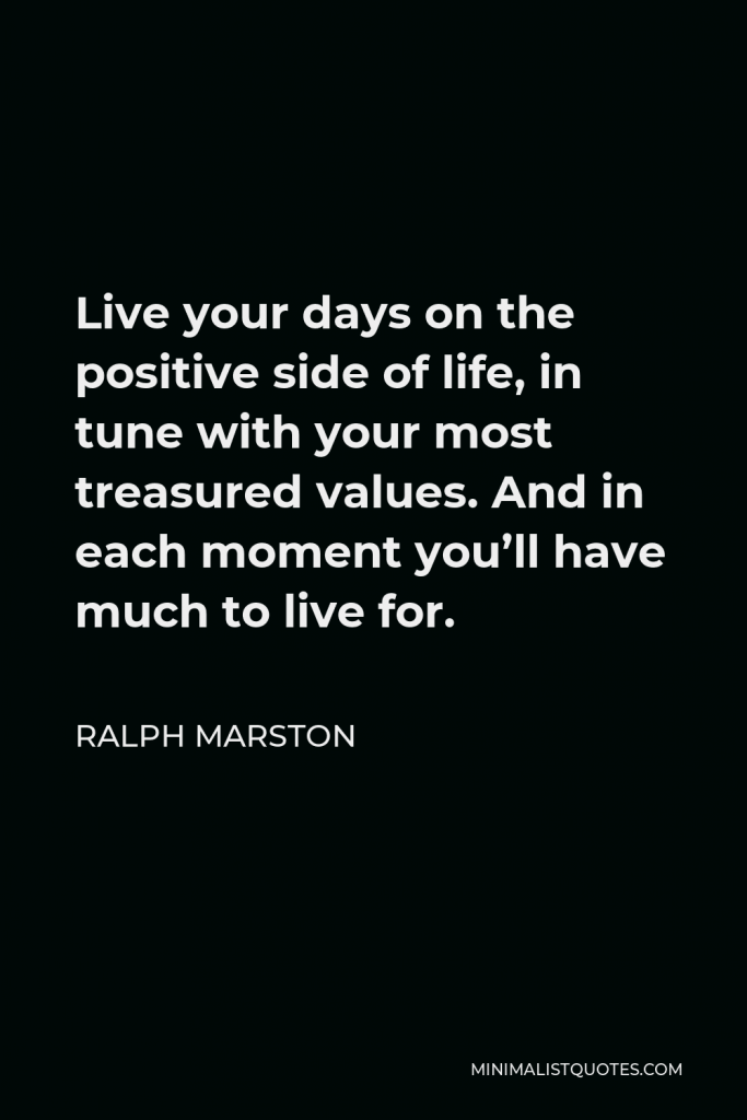 Ralph Marston Quote - Live your days on the positive side of life, in tune with your most treasured values. And in each moment you’ll have much to live for.