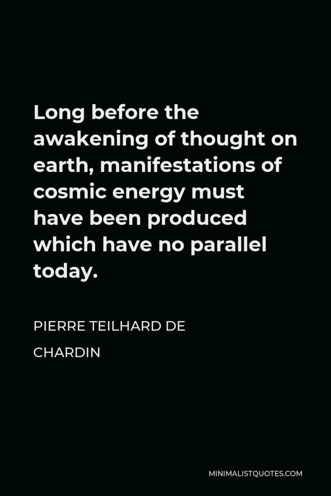 Pierre Teilhard de Chardin Quote - Long before the awakening of thought on earth, manifestations of cosmic energy must have been produced which have no parallel today.
