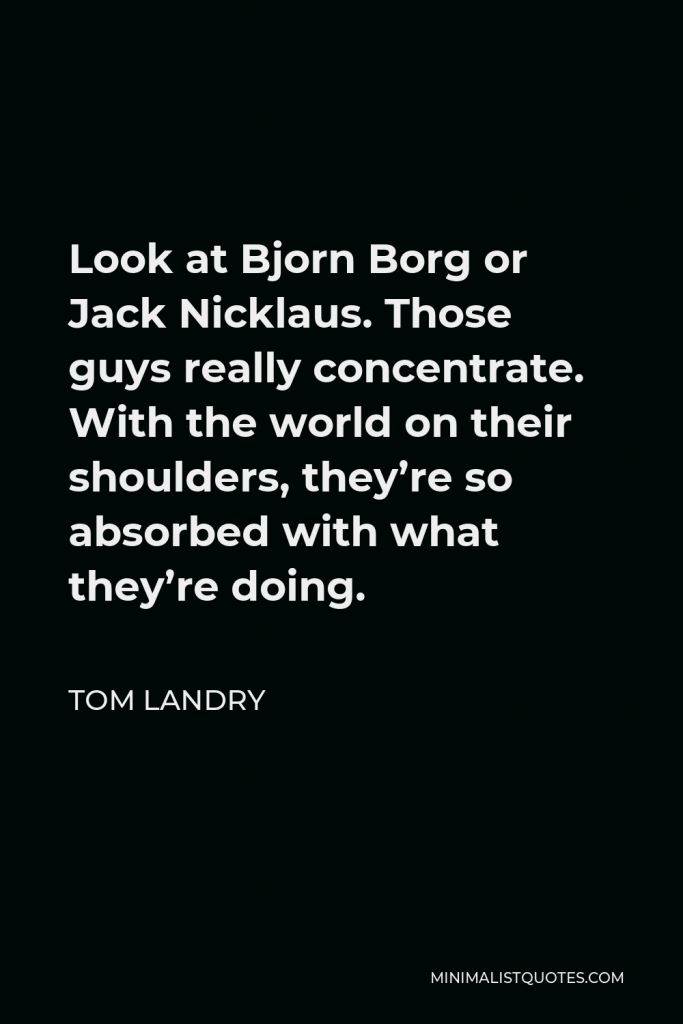 Tom Landry Quote - Look at Bjorn Borg or Jack Nicklaus. Those guys really concentrate. With the world on their shoulders, they’re so absorbed with what they’re doing.