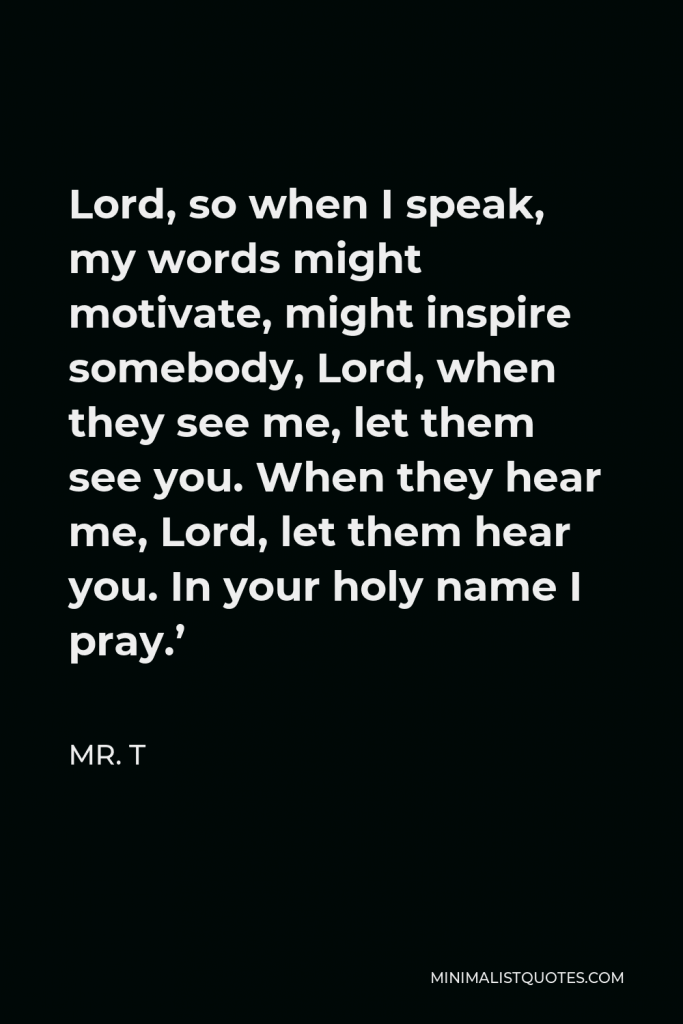Mr. T Quote - Lord, so when I speak, my words might motivate, might inspire somebody, Lord, when they see me, let them see you. When they hear me, Lord, let them hear you. In your holy name I pray.’