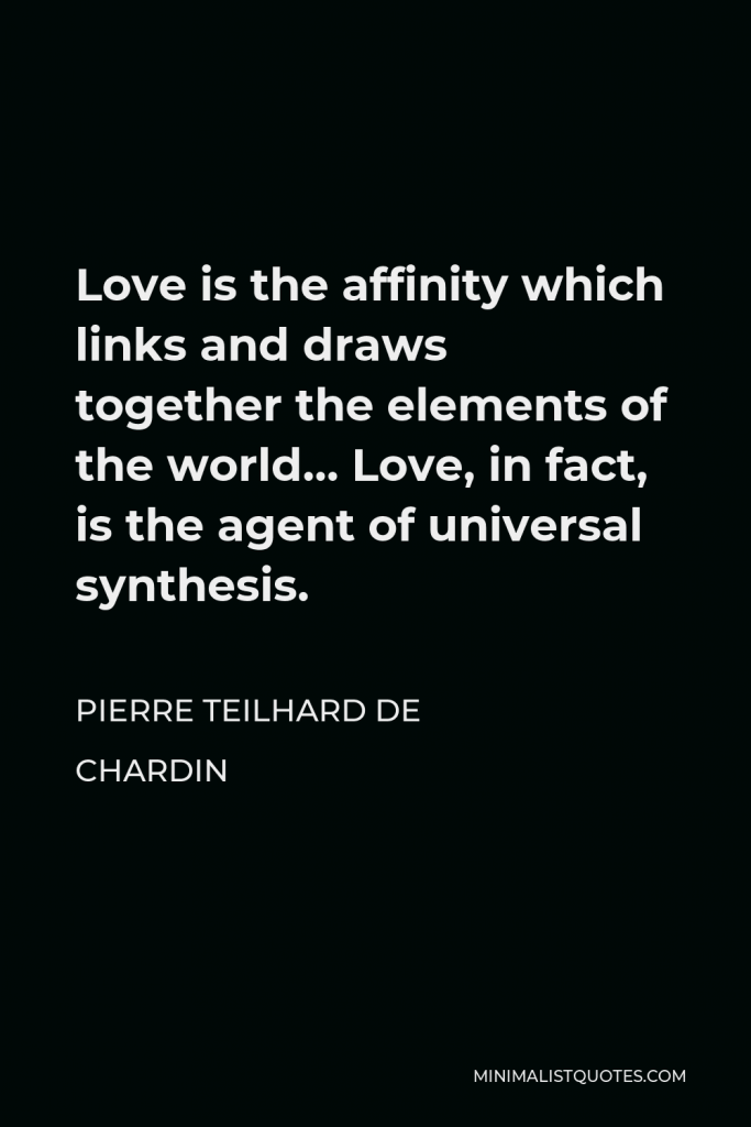 Pierre Teilhard de Chardin Quote - Love is the affinity which links and draws together the elements of the world… Love, in fact, is the agent of universal synthesis.