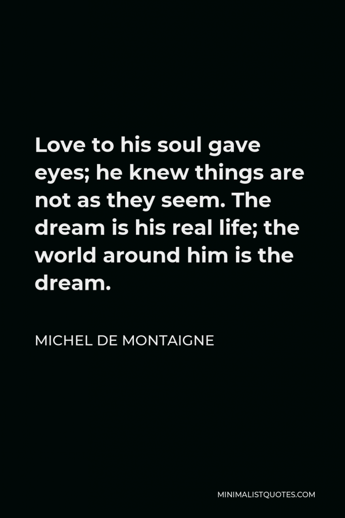 Michel de Montaigne Quote - Love to his soul gave eyes; he knew things are not as they seem. The dream is his real life; the world around him is the dream.