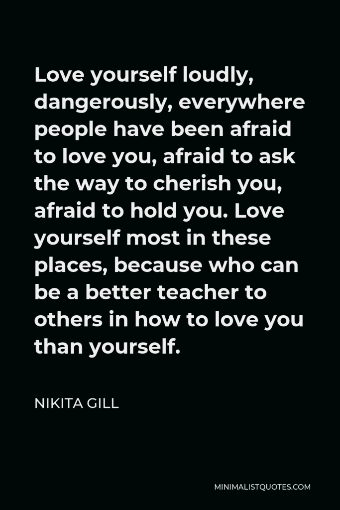 Nikita Gill Quote - Love yourself loudly, dangerously, everywhere people have been afraid to love you, afraid to ask the way to cherish you, afraid to hold you. Love yourself most in these places, because who can be a better teacher to others in how to love you than yourself.