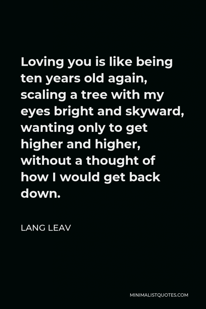 Lang Leav Quote - Loving you is like being ten years old again, scaling a tree with my eyes bright and skyward, wanting only to get higher and higher, without a thought of how I would get back down.