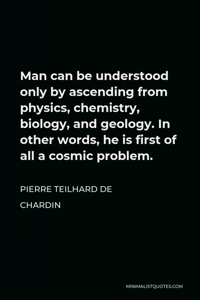 Pierre Teilhard de Chardin Quote - Man can be understood only by ascending from physics, chemistry, biology, and geology. In other words, he is first of all a cosmic problem.