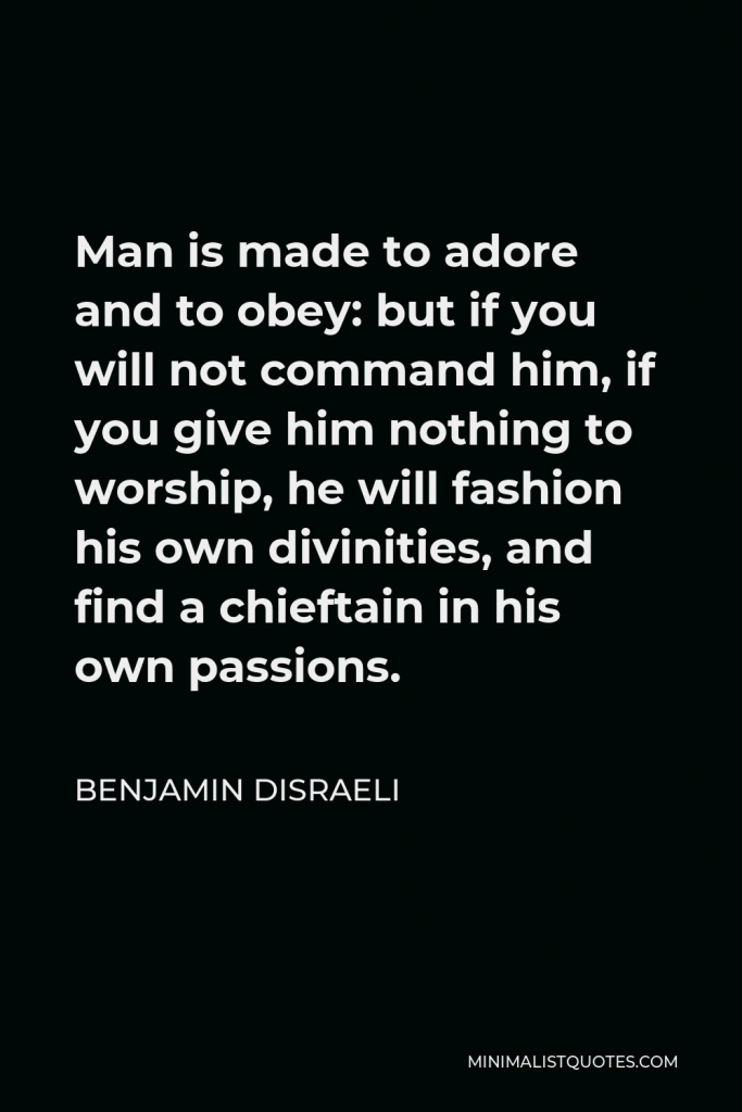 Benjamin Disraeli Quote - Man is made to adore and to obey: but if you will not command him, if you give him nothing to worship, he will fashion his own divinities, and find a chieftain in his own passions.