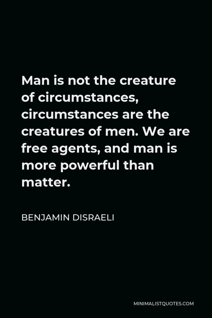 Benjamin Disraeli Quote - Man is not the creature of circumstances, circumstances are the creatures of men. We are free agents, and man is more powerful than matter.