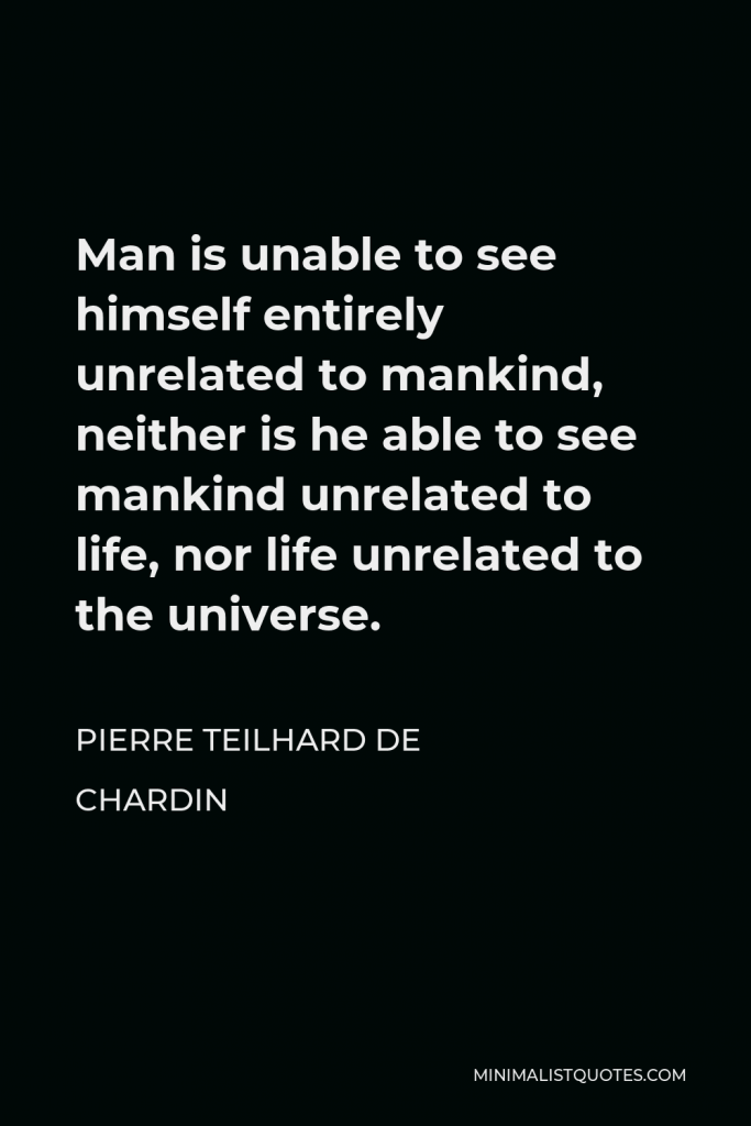 Pierre Teilhard de Chardin Quote - Man is unable to see himself entirely unrelated to mankind, neither is he able to see mankind unrelated to life, nor life unrelated to the universe.