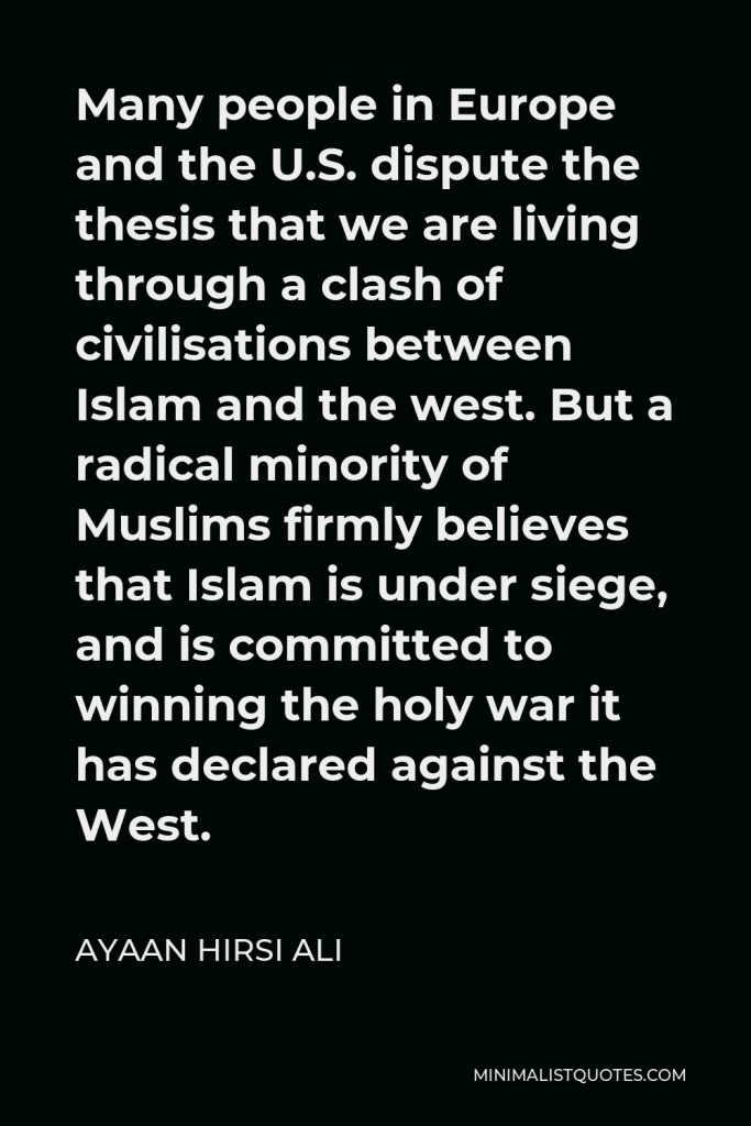 Ayaan Hirsi Ali Quote - Many people in Europe and the U.S. dispute the thesis that we are living through a clash of civilisations between Islam and the west. But a radical minority of Muslims firmly believes that Islam is under siege, and is committed to winning the holy war it has declared against the West.