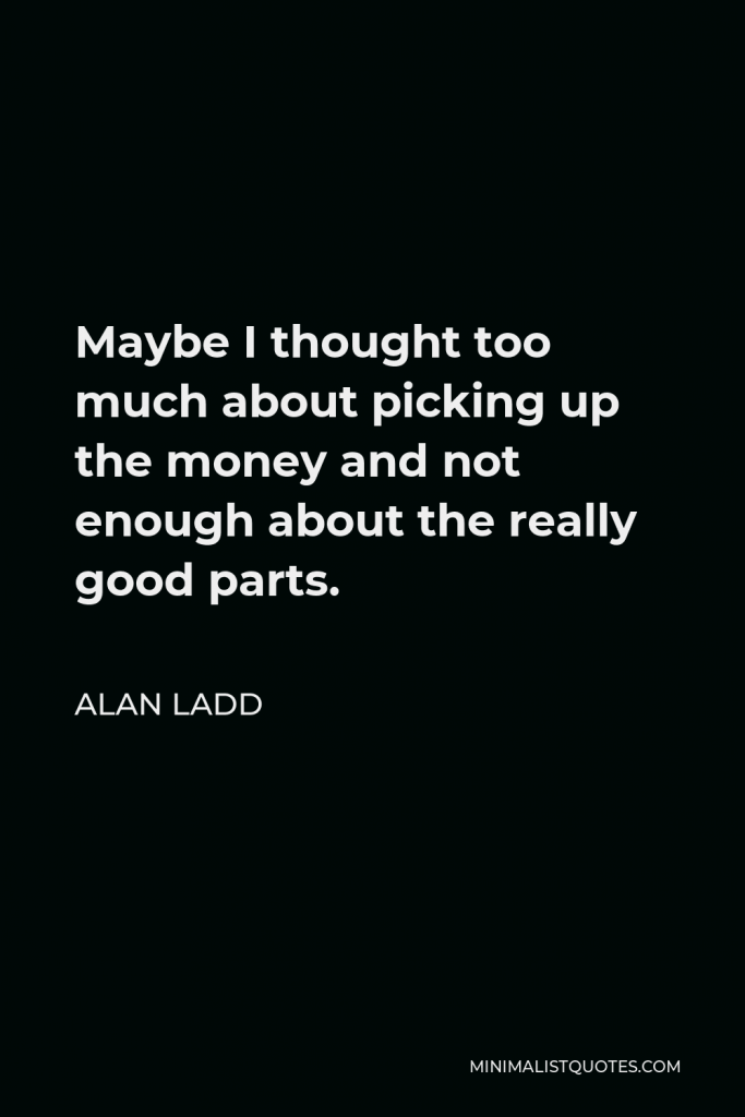 Alan Ladd Quote - Maybe I thought too much about picking up the money and not enough about the really good parts.