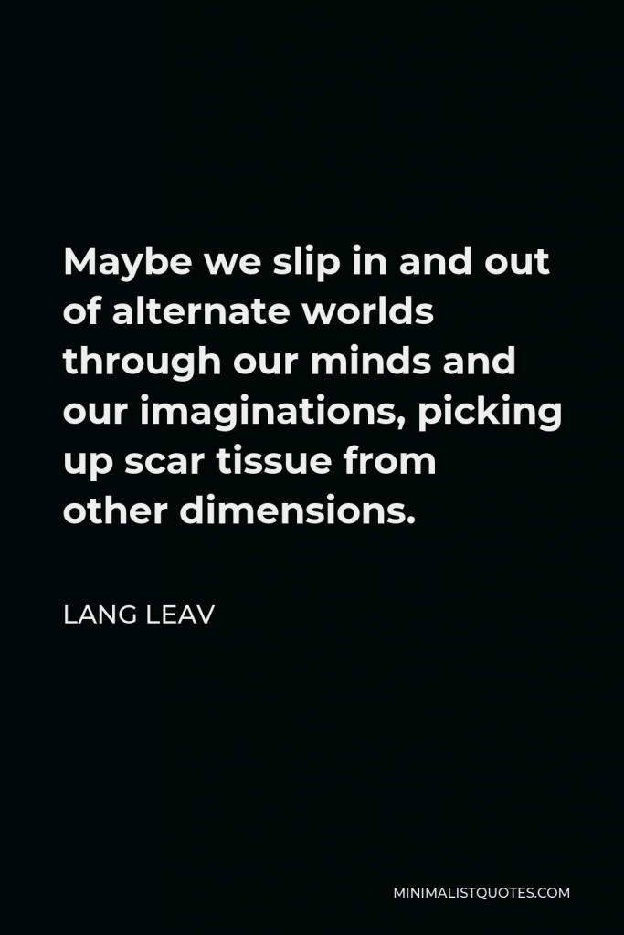 Lang Leav Quote - Maybe we slip in and out of alternate worlds through our minds and our imaginations, picking up scar tissue from other dimensions.