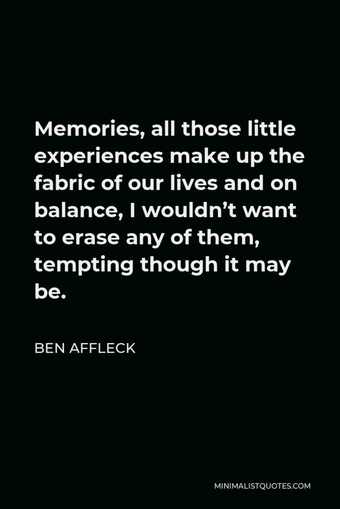 Ben Affleck Quote - Memories, all those little experiences make up the fabric of our lives and on balance, I wouldn’t want to erase any of them, tempting though it may be.