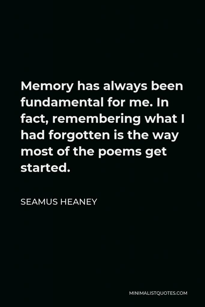 Seamus Heaney Quote - Memory has always been fundamental for me. In fact, remembering what I had forgotten is the way most of the poems get started.