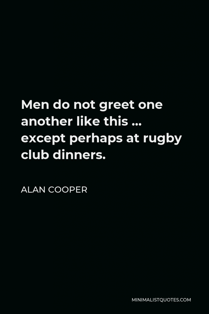 Alan Cooper Quote - Men do not greet one another like this … except perhaps at rugby club dinners.