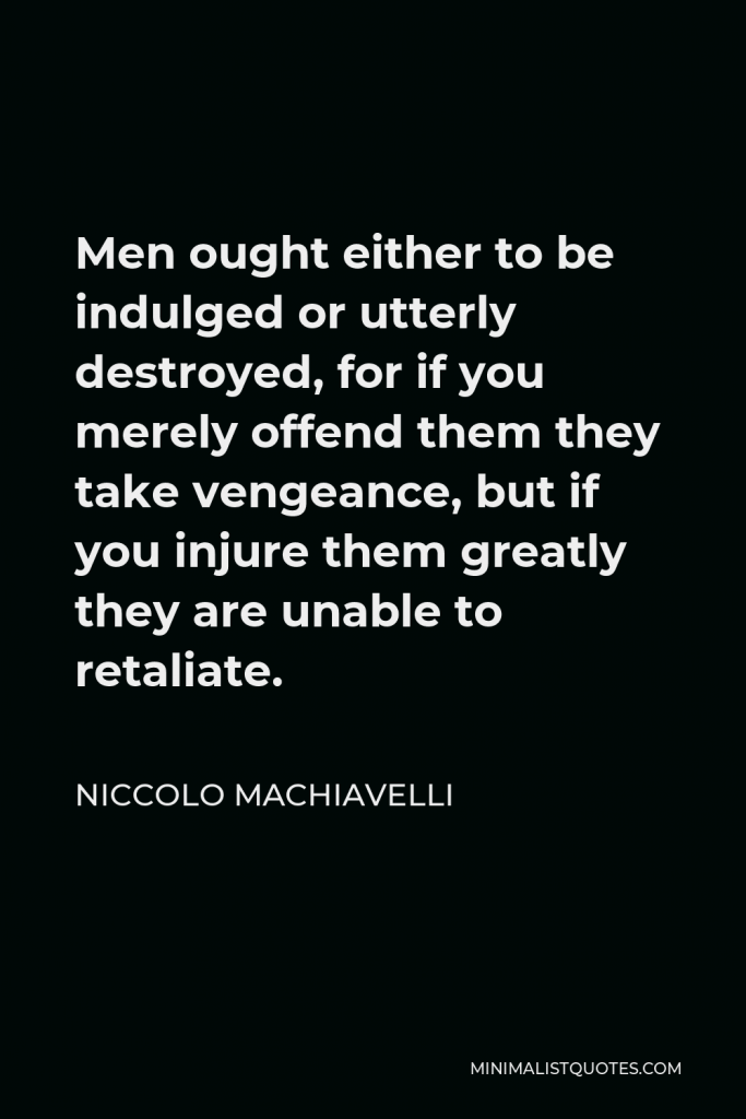 Niccolo Machiavelli Quote - Men ought either to be indulged or utterly destroyed, for if you merely offend them they take vengeance, but if you injure them greatly they are unable to retaliate.