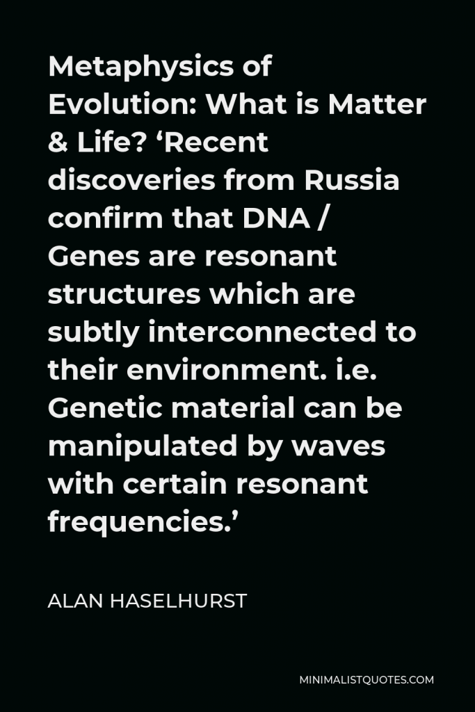 Alan Haselhurst Quote - Metaphysics of Evolution: What is Matter & Life? ‘Recent discoveries from Russia confirm that DNA / Genes are resonant structures which are subtly interconnected to their environment. i.e. Genetic material can be manipulated by waves with certain resonant frequencies.’