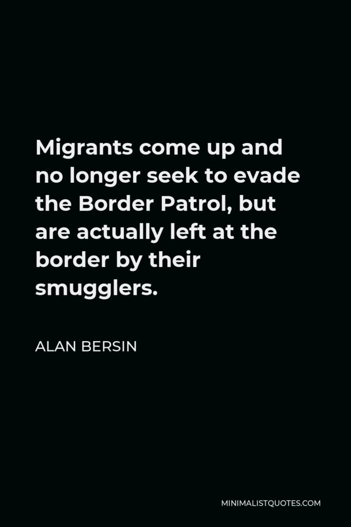 Alan Bersin Quote - Migrants come up and no longer seek to evade the Border Patrol, but are actually left at the border by their smugglers.