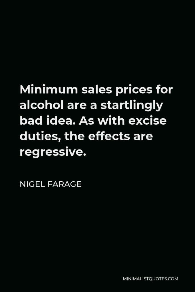 Nigel Farage Quote - Minimum sales prices for alcohol are a startlingly bad idea. As with excise duties, the effects are regressive.