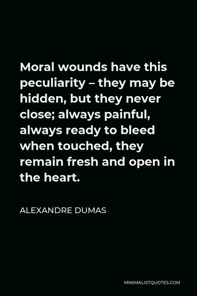 Alexandre Dumas Quote - Moral wounds have this peculiarity – they may be hidden, but they never close; always painful, always ready to bleed when touched, they remain fresh and open in the heart.