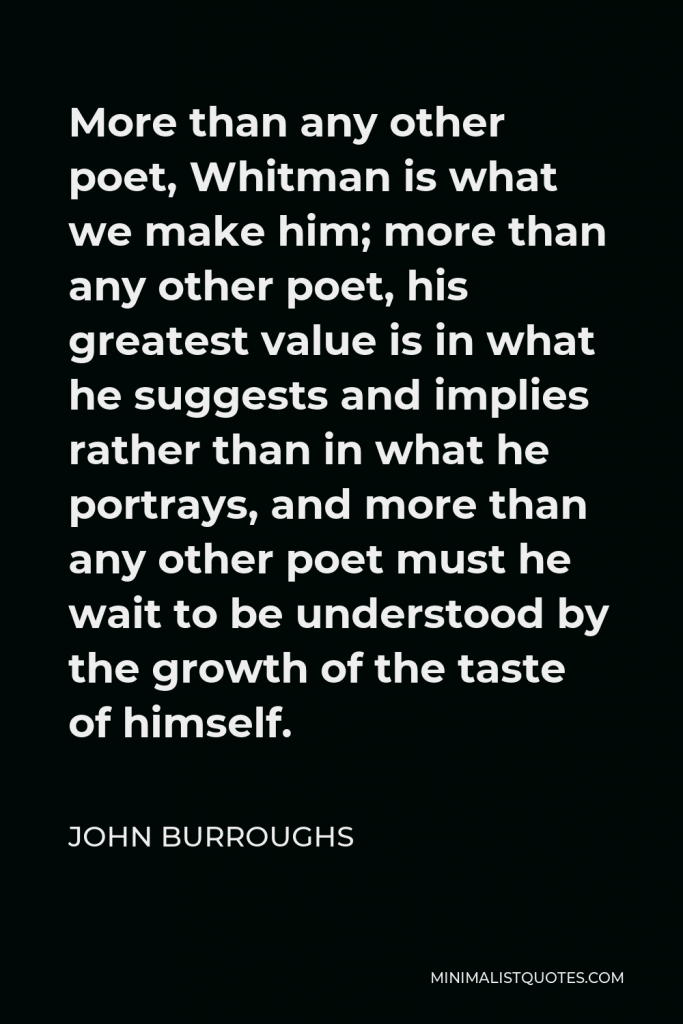 John Burroughs Quote - More than any other poet, Whitman is what we make him; more than any other poet, his greatest value is in what he suggests and implies rather than in what he portrays, and more than any other poet must he wait to be understood by the growth of the taste of himself.