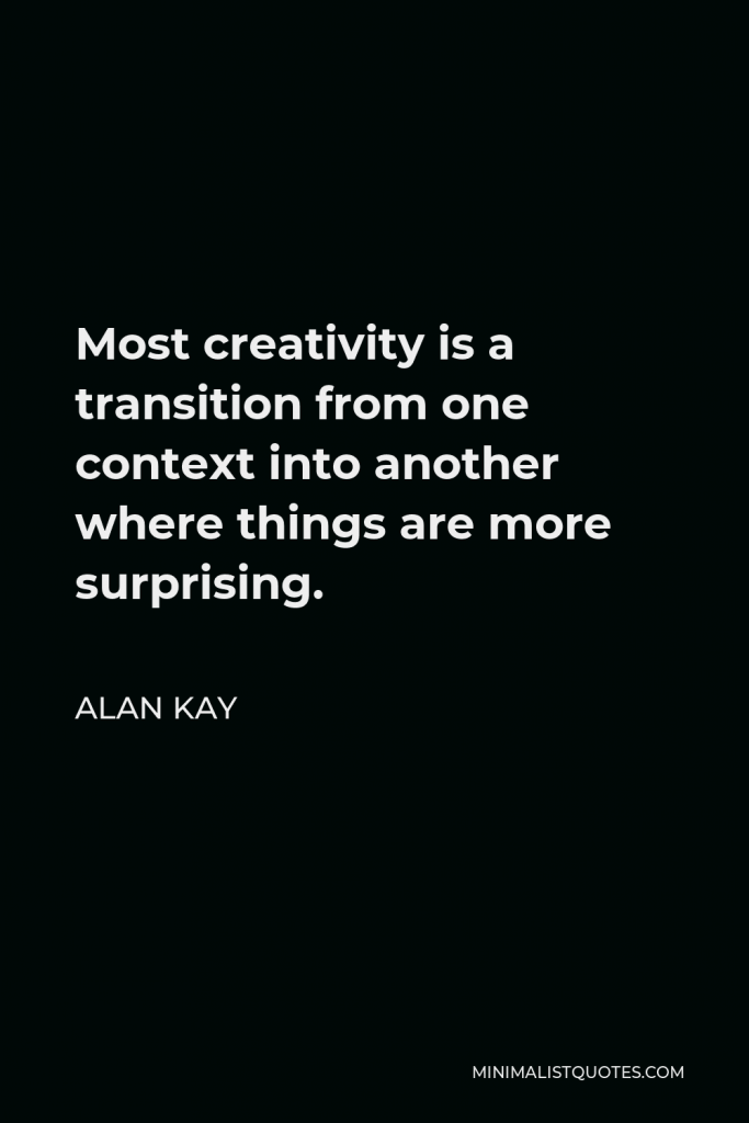 Alan Kay Quote - Most creativity is a transition from one context into another where things are more surprising.