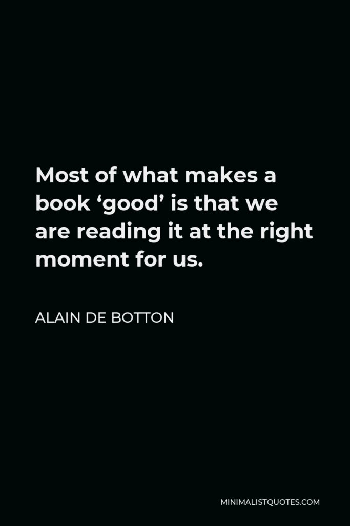 Alain de Botton Quote - Most of what makes a book ‘good’ is that we are reading it at the right moment for us.