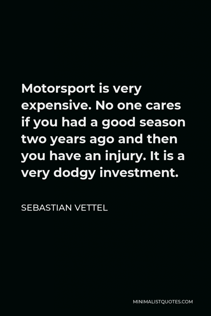Sebastian Vettel Quote - Motorsport is very expensive. No one cares if you had a good season two years ago and then you have an injury. It is a very dodgy investment.