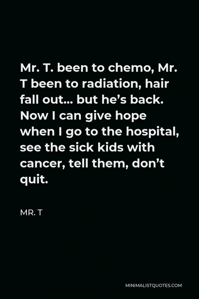 Mr. T Quote - Mr. T. been to chemo, Mr. T been to radiation, hair fall out… but he’s back. Now I can give hope when I go to the hospital, see the sick kids with cancer, tell them, don’t quit.