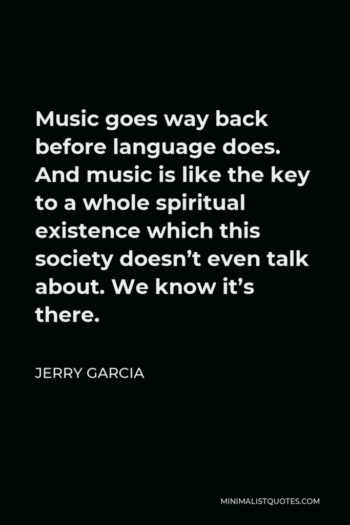 Jerry Garcia Quote - Music goes way back before language does. And music is like the key to a whole spiritual existence which this society doesn’t even talk about. We know it’s there.