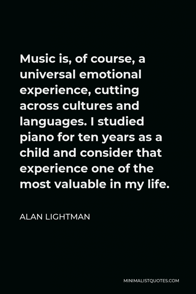 Alan Lightman Quote - Music is, of course, a universal emotional experience, cutting across cultures and languages. I studied piano for ten years as a child and consider that experience one of the most valuable in my life.