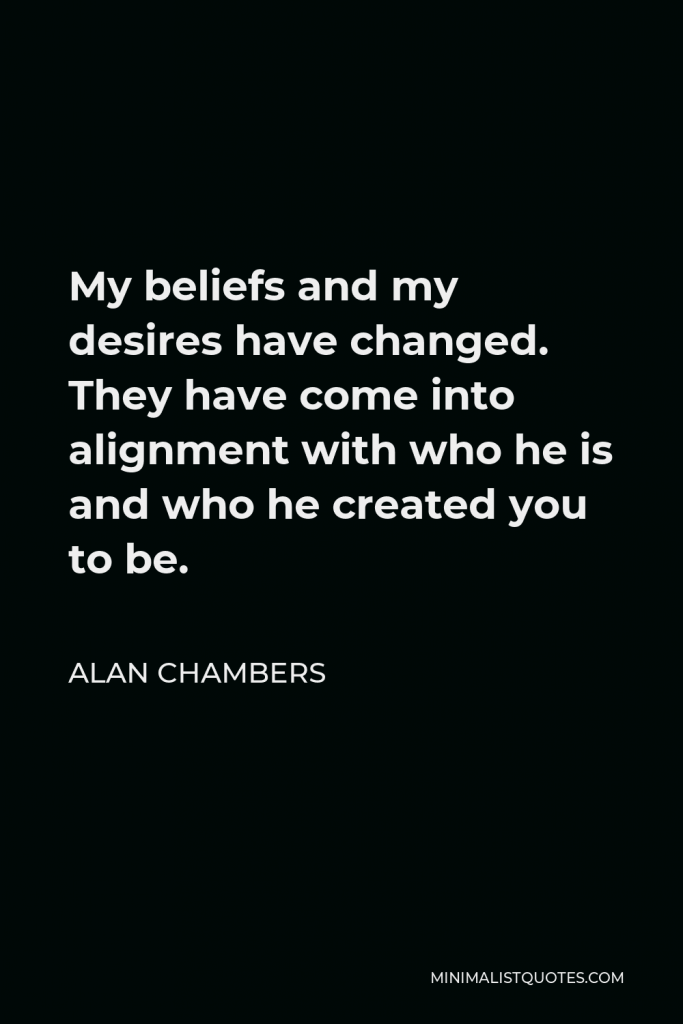 Alan Chambers Quote - My beliefs and my desires have changed. They have come into alignment with who he is and who he created you to be.