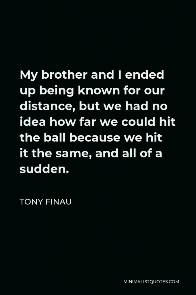 Tony Finau Quote - My brother and I ended up being known for our distance, but we had no idea how far we could hit the ball because we hit it the same, and all of a sudden.