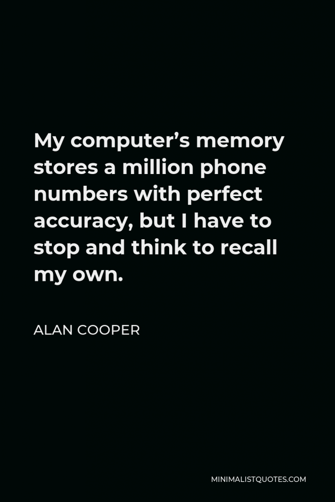 Alan Cooper Quote - My computer’s memory stores a million phone numbers with perfect accuracy, but I have to stop and think to recall my own.