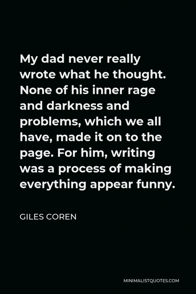 Giles Coren Quote - My dad never really wrote what he thought. None of his inner rage and darkness and problems, which we all have, made it on to the page. For him, writing was a process of making everything appear funny.