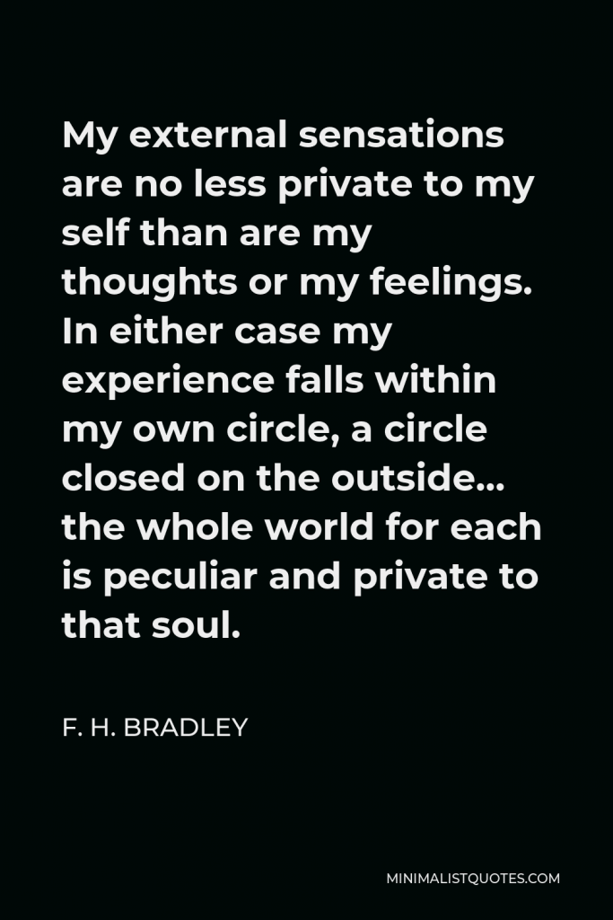 F. H. Bradley Quote - My external sensations are no less private to my self than are my thoughts or my feelings. In either case my experience falls within my own circle, a circle closed on the outside… the whole world for each is peculiar and private to that soul.