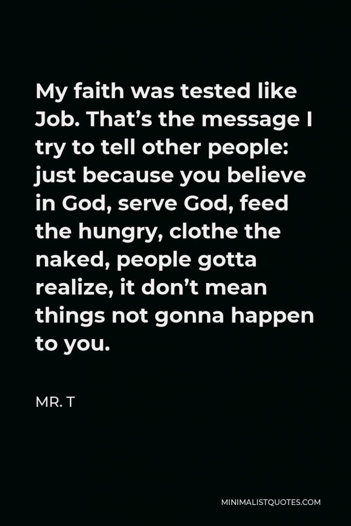Mr. T Quote - My faith was tested like Job. That’s the message I try to tell other people: just because you believe in God, serve God, feed the hungry, clothe the naked, people gotta realize, it don’t mean things not gonna happen to you.