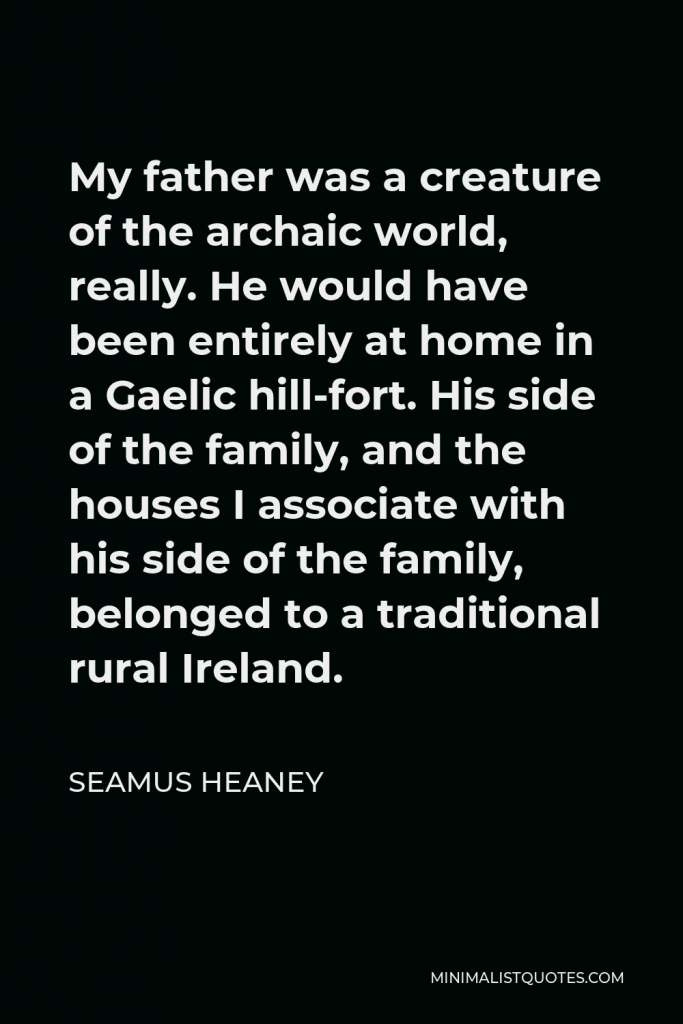 Seamus Heaney Quote - My father was a creature of the archaic world, really. He would have been entirely at home in a Gaelic hill-fort. His side of the family, and the houses I associate with his side of the family, belonged to a traditional rural Ireland.