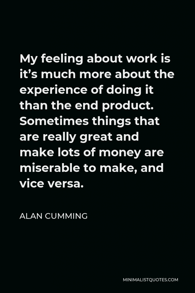 Alan Cumming Quote - My feeling about work is it’s much more about the experience of doing it than the end product. Sometimes things that are really great and make lots of money are miserable to make, and vice versa.