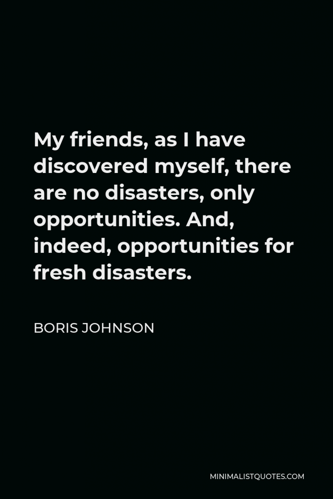 Boris Johnson Quote - My friends, as I have discovered myself, there are no disasters, only opportunities. And, indeed, opportunities for fresh disasters.