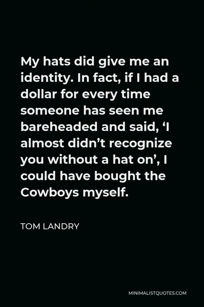 Tom Landry Quote - My hats did give me an identity. In fact, if I had a dollar for every time someone has seen me bareheaded and said, ‘I almost didn’t recognize you without a hat on’, I could have bought the Cowboys myself.