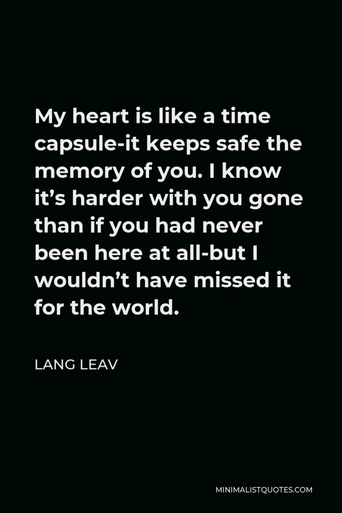 Lang Leav Quote - My heart is like a time capsule-it keeps safe the memory of you. I know it’s harder with you gone than if you had never been here at all-but I wouldn’t have missed it for the world.