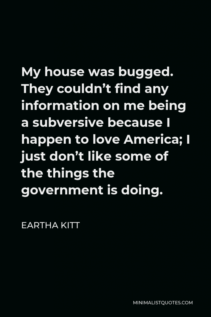 Eartha Kitt Quote - My house was bugged. They couldn’t find any information on me being a subversive because I happen to love America; I just don’t like some of the things the government is doing.