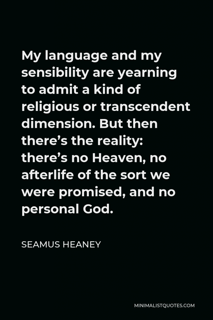 Seamus Heaney Quote - My language and my sensibility are yearning to admit a kind of religious or transcendent dimension. But then there’s the reality: there’s no Heaven, no afterlife of the sort we were promised, and no personal God.