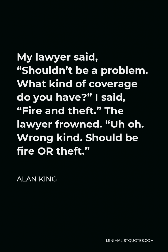 Alan King Quote - My lawyer said, “Shouldn’t be a problem. What kind of coverage do you have?” I said, “Fire and theft.” The lawyer frowned. “Uh oh. Wrong kind. Should be fire OR theft.”