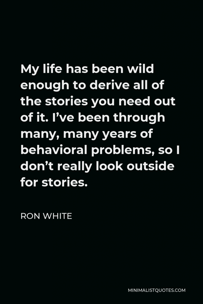 Ron White Quote - My life has been wild enough to derive all of the stories you need out of it. I’ve been through many, many years of behavioral problems, so I don’t really look outside for stories.