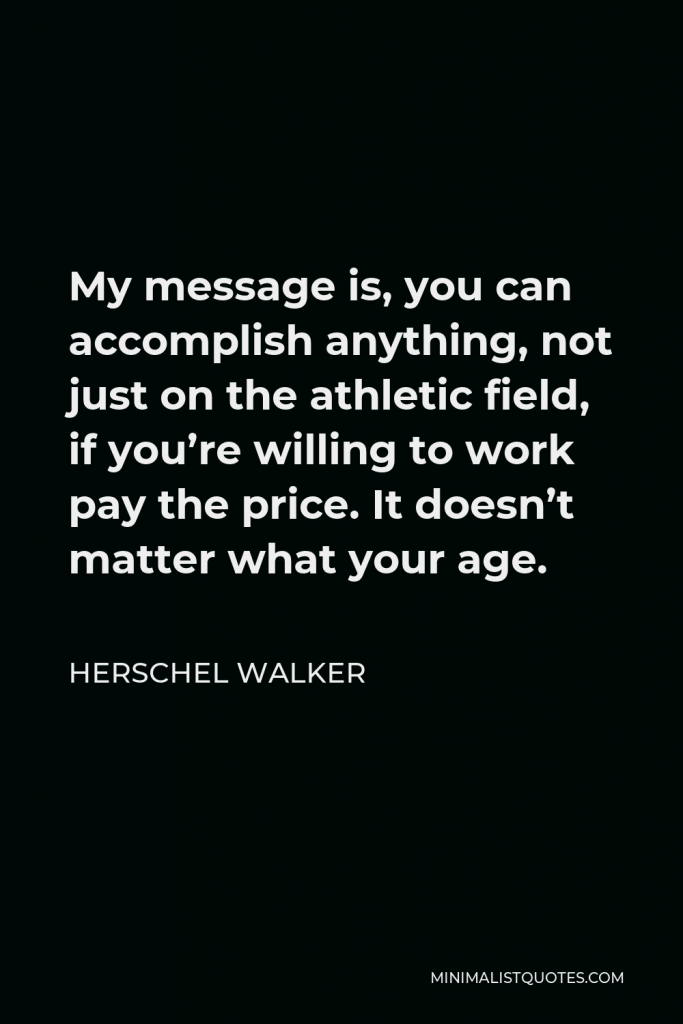 Herschel Walker Quote - My message is, you can accomplish anything, not just on the athletic field, if you’re willing to work pay the price. It doesn’t matter what your age.